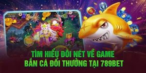 Tìm hiểu đôi nét về game bắn cá đổi thưởng tại 789BET